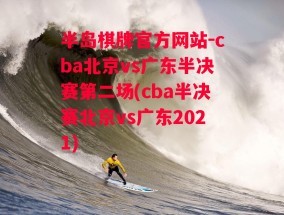 半岛棋牌官方网站-cba北京vs广东半决赛第二场(cba半决赛北京vs广东2021)